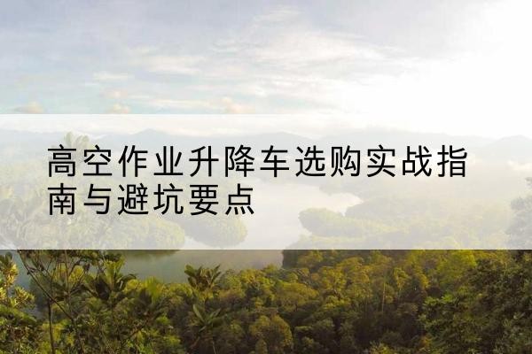 綦江区升降车怎么选-高空作业升降车选购实战指南与避坑要点