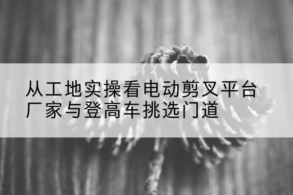 綦江区电动剪叉升降平台厂家-从工地实操看电动剪叉平台厂家与登高车挑选门道