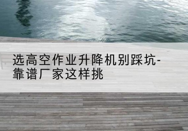 綦江区剪叉式升降机厂家-选高空作业升降机别踩坑-靠谱厂家这样挑