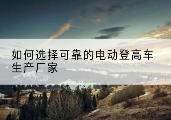 綦江区电动登高车厂家-如何选择可靠的电动登高车生产厂家