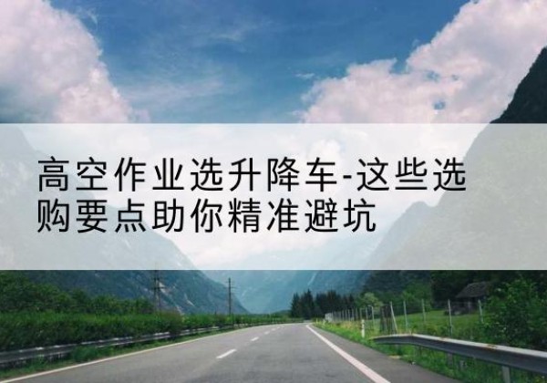 綦江区升降车厂家-高空作业选升降车-这些选购要点助你*避坑