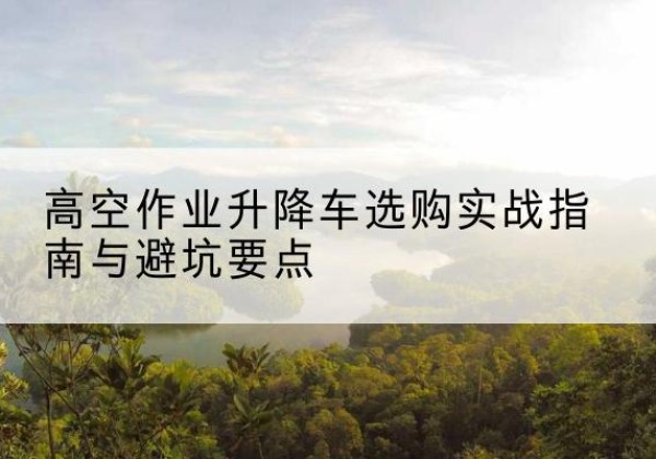 綦江区升降车怎么选-高空作业升降车选购实战指南与避坑要点