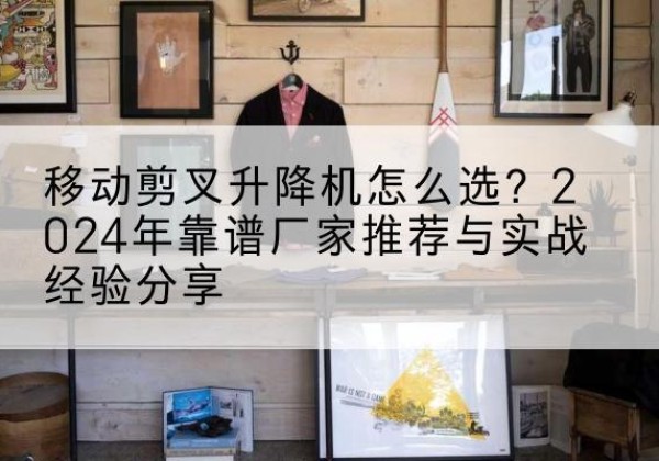 綦江区升降平台厂家推荐-移动剪叉升降机怎么选？2024年靠谱厂家推荐与实战经验分享